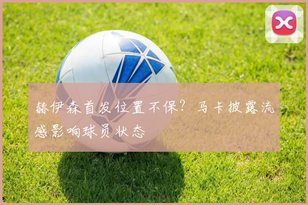 赫伊森首发位置不保?马卡披露流感影响球员状态
