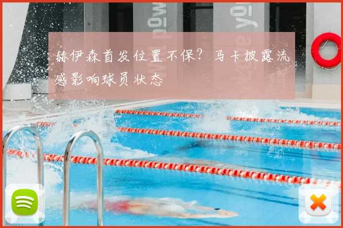 赫伊森首发位置不保？马卡披露流感影响球员状态